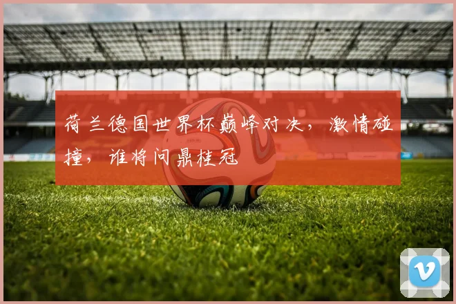 荷兰德国世界杯巅峰对决，激情碰撞，谁将问鼎桂冠