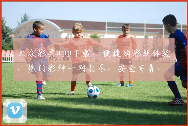大众彩票app下载，便捷购彩新体验，热门彩种一网打尽，安全可靠，快来下载吧，三重福利等你来
