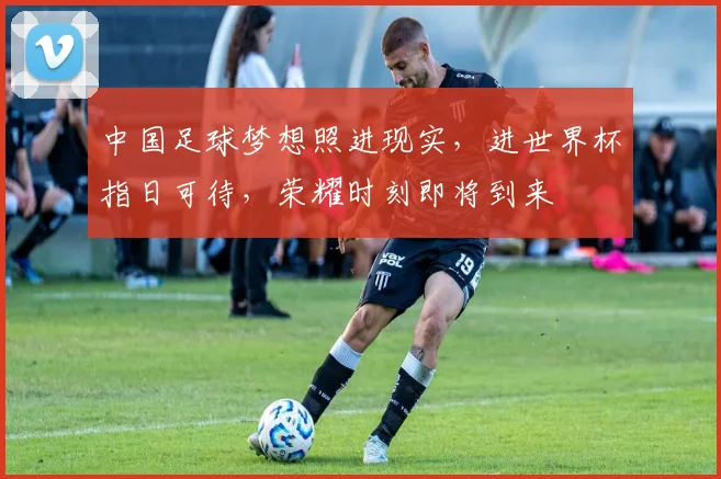 中国足球梦想照进现实，进世界杯指日可待，荣耀时刻即将到来