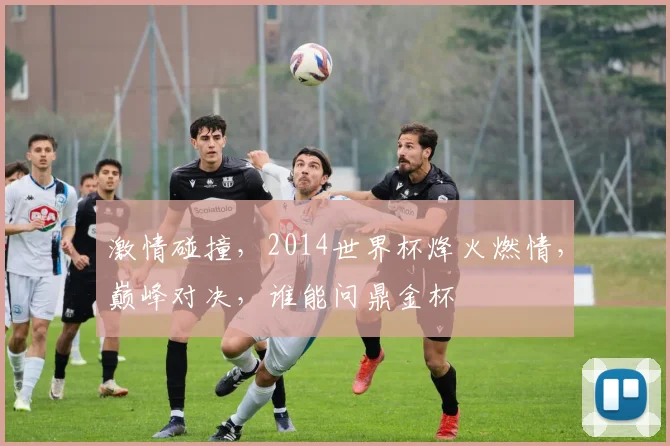 激情碰撞，2014世界杯烽火燃情，巅峰对决，谁能问鼎金杯