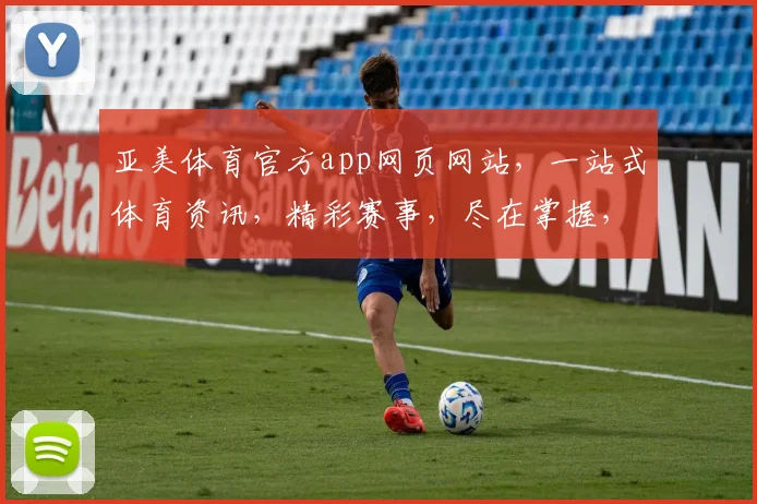 亚美体育官方app网页网站，一站式体育资讯，精彩赛事，尽在掌握，快速下载，畅享运动乐趣